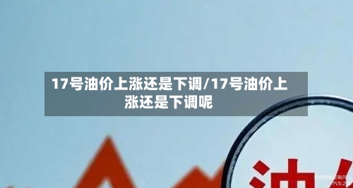 17号油价上涨还是下调/17号油价上涨还是下调呢-第3张图片