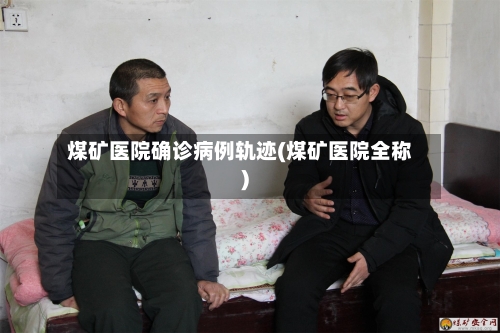煤矿医院确诊病例轨迹(煤矿医院全称)-第2张图片
