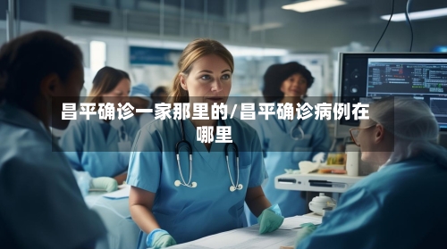 昌平确诊一家那里的/昌平确诊病例在哪里